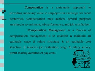 Compensation is a systematic approach to
providing monetary value to employees in exchange for work
performed. Compensation may achieve several purposes
assisting in recruitment, job performance, and job satisfaction.
Compensation Management is a Process of
compensation management is to establish & maintain an
equitable wage & salary structure & an equitable cost
structure .it involves job evaluation, wage & salary survey,
profit sharing &control of pay costs.
 