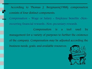 According to Thomas J. Bergmann(1988) compensation
consists of four distinct components:
Compensation = Wage or Salary + Employee benefits +Non-
recurring financial rewards+ Non-pecuniary rewards.
Compensation is a tool used by
management for a variety of purposes to further the existence
of the company. Compensation may be adjusted according the
business needs, goals, and available resources.
 