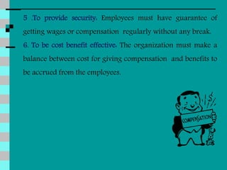 5 .To provide security: Employees must have guarantee of
getting wages or compensation regularly without any break.
6. To be cost benefit effective: The organization must make a
balance between cost for giving compensation and benefits to
be accrued from the employees.
 