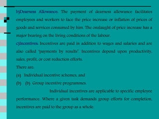 b)Dearness Allowance: The payment of dearness allowance facilitates
employees and workers to face the price increase or inflation of prices of
goods and services consumed by him. The onslaught of price increase has a
major bearing on the living conditions of the labour.
c)Incentives: Incentives are paid in addition to wages and salaries and are
also called ‘payments by results’. Incentives depend upon productivity,
sales, profit, or cost reduction efforts.
There are:
(a) Individual incentive schemes, and
(b) (b) Group incentive programmes.
Individual incentives are applicable to specific employee
performance. Where a given task demands group efforts for completion,
incentives are paid to the group as a whole.
 