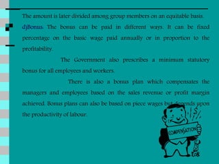 The amount is later divided among group members on an equitable basis.
d)Bonus: The bonus can be paid in different ways. It can be fixed
percentage on the basic wage paid annually or in proportion to the
profitability.
The Government also prescribes a minimum statutory
bonus for all employees and workers.
There is also a bonus plan which compensates the
managers and employees based on the sales revenue or profit margin
achieved. Bonus plans can also be based on piece wages but depends upon
the productivity of labour.
 