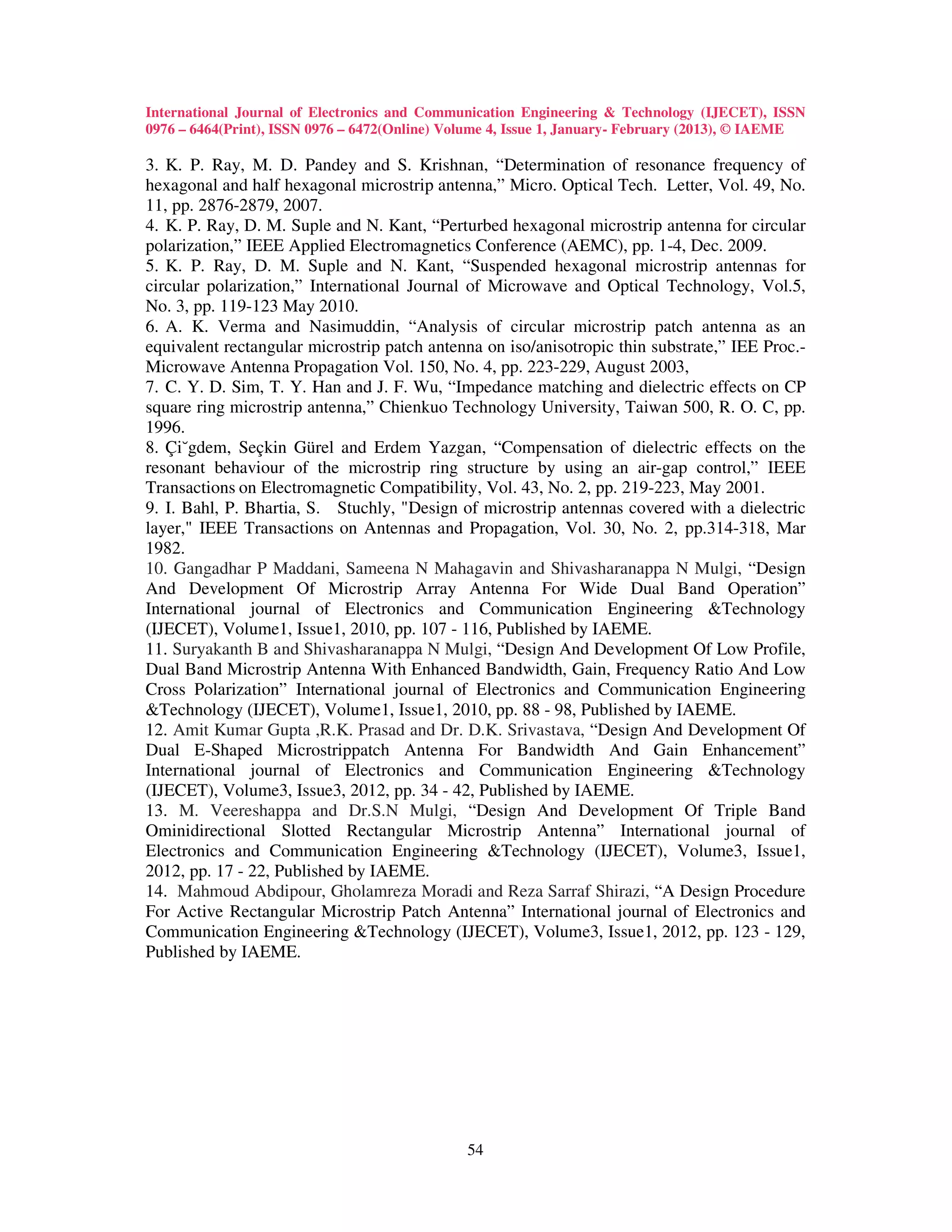 International Journal of Electronics and Communication Engineering & Technology (IJECET), ISSN
0976 – 6464(Print), ISSN 0976 – 6472(Online) Volume 4, Issue 1, January- February (2013), © IAEME

3. K. P. Ray, M. D. Pandey and S. Krishnan, “Determination of resonance frequency of
hexagonal and half hexagonal microstrip antenna,” Micro. Optical Tech. Letter, Vol. 49, No.
11, pp. 2876-2879, 2007.
4. K. P. Ray, D. M. Suple and N. Kant, “Perturbed hexagonal microstrip antenna for circular
polarization,” IEEE Applied Electromagnetics Conference (AEMC), pp. 1-4, Dec. 2009.
5. K. P. Ray, D. M. Suple and N. Kant, “Suspended hexagonal microstrip antennas for
circular polarization,” International Journal of Microwave and Optical Technology, Vol.5,
No. 3, pp. 119-123 May 2010.
6. A. K. Verma and Nasimuddin, “Analysis of circular microstrip patch antenna as an
equivalent rectangular microstrip patch antenna on iso/anisotropic thin substrate,” IEE Proc.-
Microwave Antenna Propagation Vol. 150, No. 4, pp. 223-229, August 2003,
7. C. Y. D. Sim, T. Y. Han and J. F. Wu, “Impedance matching and dielectric effects on CP
square ring microstrip antenna,” Chienkuo Technology University, Taiwan 500, R. O. C, pp.
1996.
8. Çi˘gdem, Seçkin Gürel and Erdem Yazgan, “Compensation of dielectric effects on the
resonant behaviour of the microstrip ring structure by using an air-gap control,” IEEE
Transactions on Electromagnetic Compatibility, Vol. 43, No. 2, pp. 219-223, May 2001.
9. I. Bahl, P. Bhartia, S. Stuchly, "Design of microstrip antennas covered with a dielectric
layer," IEEE Transactions on Antennas and Propagation, Vol. 30, No. 2, pp.314-318, Mar
1982.
10. Gangadhar P Maddani, Sameena N Mahagavin and Shivasharanappa N Mulgi, “Design
And Development Of Microstrip Array Antenna For Wide Dual Band Operation”
International journal of Electronics and Communication Engineering &Technology
(IJECET), Volume1, Issue1, 2010, pp. 107 - 116, Published by IAEME.
11. Suryakanth B and Shivasharanappa N Mulgi, “Design And Development Of Low Profile,
Dual Band Microstrip Antenna With Enhanced Bandwidth, Gain, Frequency Ratio And Low
Cross Polarization” International journal of Electronics and Communication Engineering
&Technology (IJECET), Volume1, Issue1, 2010, pp. 88 - 98, Published by IAEME.
12. Amit Kumar Gupta ,R.K. Prasad and Dr. D.K. Srivastava, “Design And Development Of
Dual E-Shaped Microstrippatch Antenna For Bandwidth And Gain Enhancement”
International journal of Electronics and Communication Engineering &Technology
(IJECET), Volume3, Issue3, 2012, pp. 34 - 42, Published by IAEME.
13. M. Veereshappa and Dr.S.N Mulgi, “Design And Development Of Triple Band
Ominidirectional Slotted Rectangular Microstrip Antenna” International journal of
Electronics and Communication Engineering &Technology (IJECET), Volume3, Issue1,
2012, pp. 17 - 22, Published by IAEME.
14. Mahmoud Abdipour, Gholamreza Moradi and Reza Sarraf Shirazi, “A Design Procedure
For Active Rectangular Microstrip Patch Antenna” International journal of Electronics and
Communication Engineering &Technology (IJECET), Volume3, Issue1, 2012, pp. 123 - 129,
Published by IAEME.




                                               54
 