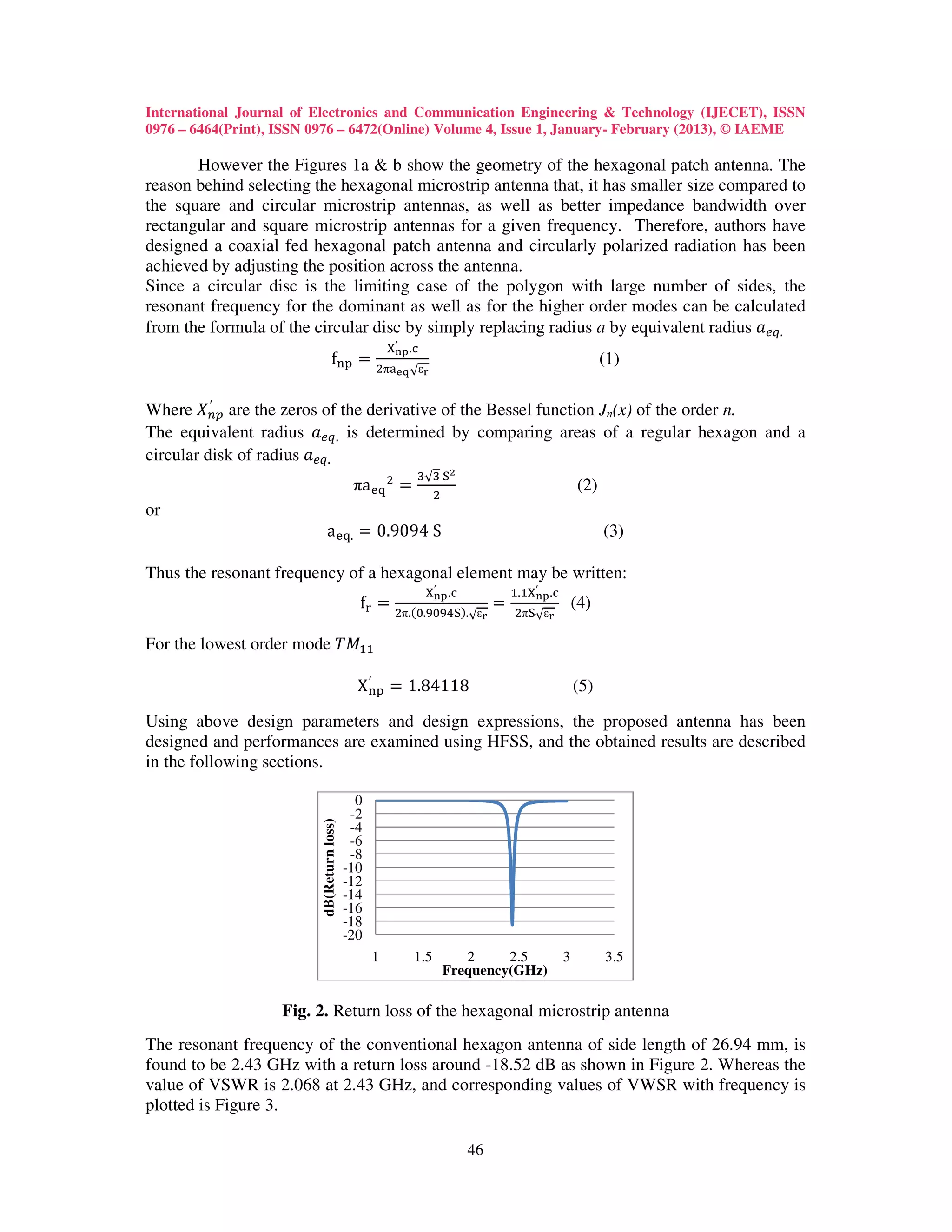 International Journal of Electronics and Communication Engineering & Technology (IJECET), ISSN
0976 – 6464(Print), ISSN 0976 – 6472(Online) Volume 4, Issue 1, January- February (2013), © IAEME

       However the Figures 1a & b show the geometry of the hexagonal patch antenna. The
reason behind selecting the hexagonal microstrip antenna that, it has smaller size compared to
the square and circular microstrip antennas, as well as better impedance bandwidth over
rectangular and square microstrip antennas for a given frequency. Therefore, authors have
designed a coaxial fed hexagonal patch antenna and circularly polarized radiation has been
achieved by adjusting the position across the antenna.
Since a circular disc is the limiting case of the polygon with large number of sides, the
resonant frequency for the dominant as well as for the higher order modes can be calculated
from the formula of the circular disc by simply replacing radius a by equivalent radius ܽ௘௤.
                                                      ଡ଼′౤౦ .ୡ
                                   f୬୮ ൌ                                                                   (1)
                                                  ଶπୟ౛౧ √ε౨


Where ܺ௡௣ are the zeros of the derivative of the Bessel function Jn(x) of the order n.
          ′

The equivalent radius ܽ௘௤. is determined by comparing areas of a regular hexagon and a
circular disk of radius ܽ௘௤.
                                                            ଷ√ଷ ୗమ
                                             πaୣ୯ ଶ ൌ             ଶ
                                                                                                     (2)
or
                              aୣ୯. ൌ 0.9094 S                                                              (3)

Thus the resonant frequency of a hexagonal element may be written:
                                                                ଡ଼′౤౦ .ୡ             ଵ.ଵଡ଼′౤౦ .ୡ
                                              f୰ ൌ ଶπ.ሺ଴.ଽ଴ଽସୗሻ.                ൌ   ଶπୗ√ε౨
                                                                                                     (4)
                                                                          √ε౨

For the lowest order mode ܶ‫ܯ‬ଵଵ

                                              X ୬୮ ൌ 1.84118
                                                ′
                                                                                                     (5)

Using above design parameters and design expressions, the proposed antenna has been
designed and performances are examined using HFSS, and the obtained results are described
in the following sections.

                                              0
                                             -2
                          dB(Return loss)




                                             -4
                                             -6
                                             -8
                                            -10
                                            -12
                                            -14
                                            -16
                                            -18
                                            -20
                                                  1         1.5          2     2.5               3         3.5
                                                                      Frequency(GHz)

                    Fig. 2. Return loss of the hexagonal microstrip antenna
The resonant frequency of the conventional hexagon antenna of side length of 26.94 mm, is
found to be 2.43 GHz with a return loss around -18.52 dB as shown in Figure 2. Whereas the
value of VSWR is 2.068 at 2.43 GHz, and corresponding values of VWSR with frequency is
plotted is Figure 3.

                                                                          46
 