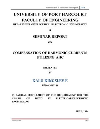 Compensation of Harmonics utilizing AHC 2014
U2009/3015244 Page i
UNIVERSITY OF PORT HARCOURT
FACULTY OF ENGINEERING
DEPARTMENT OF ELECTRICAL/ELECTRONIC ENGINEERING
A
SEMINAR REPORT
ON
COMPENSATION OF HARMONIC CURRENTS
UTILIZING AHC
PRESENTED
BY
KALU KINGSLEY E
U2009/3015244
IN PARTIAL FULFILLMENT OF THE REQUIREMENT FOR THE
AWARD OF B.ENG IN ELECTRICAL/ELECTRONIC
ENGINEERING
JUNE, 2014
 