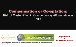 Compensation or Co-optation:
Risk of Cost-shifting in Compensatory Afforestation in
India
Divya Narain
&
Dr. Martine Maron
Session: European perspectives and global challenges on achieving no net loss of biodiversity in
the context of development
 