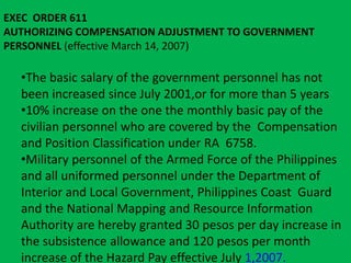 EXEC ORDER 611 
AUTHORIZING COMPENSATION ADJUSTMENT TO GOVERNMENT 
PERSONNEL (effective March 14, 2007) 
•The basic salary of the government personnel has not 
been increased since July 2001,or for more than 5 years 
•10% increase on the one the monthly basic pay of the 
civilian personnel who are covered by the Compensation 
and Position Classification under RA 6758. 
•Military personnel of the Armed Force of the Philippines 
and all uniformed personnel under the Department of 
Interior and Local Government, Philippines Coast Guard 
and the National Mapping and Resource Information 
Authority are hereby granted 30 pesos per day increase in 
the subsistence allowance and 120 pesos per month 
increase of the Hazard Pay effective July 1,2007. 
 