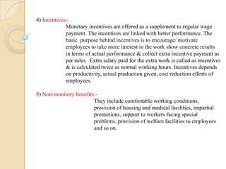 4) Incentives:-
Monetary incentives are offered as a supplement to regular wage
payment. The incentives are linked with better performance. The
basic purpose behind incentives is to encourage/ motivate
employees to take more interest in the work show concrete results
in terms of actual performance & collect extra incentive payment as
per rules. Extra salary paid for the extra work is called as incentives
& is calculated twice as normal working hours. Incentives depends
on productivity, actual production given, cost reduction efforts of
employees.
5) Non-monitory benefits:-
They include comfortable working conditions,
provision of housing and medical facilities, impartial
promotions, support to workers facing special
problems, provision of welfare facilities to employees
and so on.
 
