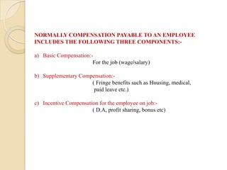 NORMALLY COMPENSATION PAYABLE TO AN EMPLOYEE
INCLUDES THE FOLLOWING THREE COMPONENTS:-
a) Basic Compensation:-
For the job (wage/salary)
b) Supplementary Compensation:-
( Fringe benefits such as Housing, medical,
paid leave etc.)
c) Incentive Compensation for the employee on job:-
( D.A, profit sharing, bonus etc)
 