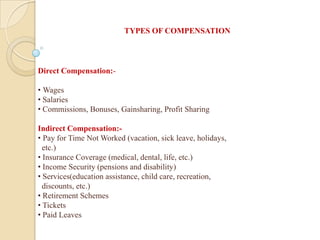 Direct Compensation:-
• Wages
• Salaries
• Commissions, Bonuses, Gainsharing, Profit Sharing
Indirect Compensation:-
• Pay for Time Not Worked (vacation, sick leave, holidays,
etc.)
• Insurance Coverage (medical, dental, life, etc.)
• Income Security (pensions and disability)
• Services(education assistance, child care, recreation,
discounts, etc.)
• Retirement Schemes
• Tickets
• Paid Leaves
TYPES OF COMPENSATION
 
