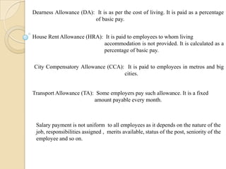 Dearness Allowance (DA): It is as per the cost of living. It is paid as a percentage
of basic pay.
House Rent Allowance (HRA): It is paid to employees to whom living
accommodation is not provided. It is calculated as a
percentage of basic pay.
City Compensatory Allowance (CCA): It is paid to employees in metros and big
cities.
Transport Allowance (TA): Some employers pay such allowance. It is a fixed
amount payable every month.
Salary payment is not uniform to all employees as it depends on the nature of the
job, responsibilities assigned , merits available, status of the post, seniority of the
employee and so on.
 
