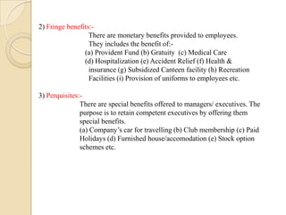 2) Fringe benefits:-
There are monetary benefits provided to employees.
They includes the benefit of:-
(a) Provident Fund (b) Gratuity (c) Medical Care
(d) Hospitalization (e) Accident Relief (f) Health &
insurance (g) Subsidized Canteen facility (h) Recreation
Facilities (i) Provision of uniforms to employees etc.
3) Perquisites:-
There are special benefits offered to managers/ executives. The
purpose is to retain competent executives by offering them
special benefits.
(a) Company’s car for travelling (b) Club membership (c) Paid
Holidays (d) Furnished house/accomodation (e) Stock option
schemes etc.
 