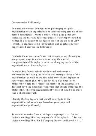 Compensation Philosophy
Evaluate the current compensation philosophy for your
organization or an organization of your choosing (from a third-
person perspective). Write a three-to-five page paper (not
including the title and reference pages). Your paper should be
written in a scholarly third-person tone; it should be in APA
format. In addition to the introduction and conclusion, your
paper should address the following:
Evaluate the organization’s current compensation philosophy
and propose ways to enhance or revamp the current
compensation philosophy to meet the changing needs of the
organization and its employees.
Examine key factors within the internal and external
environment including the mission and strategic focus of the
organization, as well as the financial and cultural aspects of
your organization (i.e., they cannot have a compensation
philosophy where they “lead” the market if the organization
does not have the financial resources) that should influence this
philosophy. The proposed philosophy itself should be no more
than a short paragraph.
Identify the key factors that should contribute to the
organization’s development based on your proposed
organizational philosophy.
Remember to write from a third-person perspective. Do not
include wording like “my company’s philosophy is …” Instead
include wording like “XYZ Company Name’s philosophy is …”
 