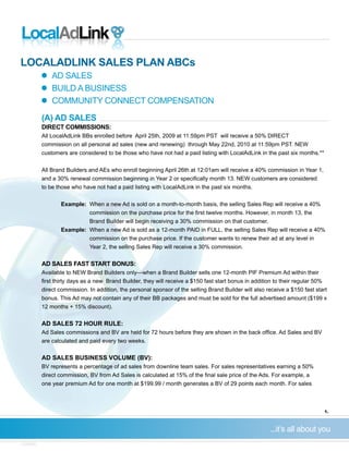 LOCALADLINK SALES PLAN ABCs
            AD SALES
	
            BUILD A BUSINESS
	
            COMMUNITY CONNECT COMPENSATION
	
           (A) AD SALES
           DIRECT COMMISSIONS:
           All LocalAdLink BBs enrolled before April 25th, 2009 at 11:59pm PST will receive a 50% DIRECT
           commission on all personal ad sales (new and renewing) through May 22nd, 2010 at 11:59pm PST. NEW
           customers are considered to be those who have not had a paid listing with LocalAdLink in the past six months.**


           All Brand Builders and AEs who enroll beginning April 26th at 12:01am will receive a 40% commission in Year 1,
	          and	a	30%	renewal	commission	beginning	in	Year	2	or	specifically	month	13.	NEW	customers	are	considered		 	
           to be those who have not had a paid listing with LocalAdLink in the past six months.


                   Example: When a new Ad is sold on a month-to-month basis, the selling Sales Rep will receive a 40%
	          		      	        commission	on	the	purchase	price	for	the	first	twelve	months.	However,	in	month	13,	the	
                            Brand Builder will begin receiving a 30% commission on that customer.
                   Example: When a new Ad is sold as a 12-month PAID in FULL, the selling Sales Rep will receive a 40%
                            commission on the purchase price. If the customer wants to renew their ad at any level in
                            Year 2, the selling Sales Rep will receive a 30% commission.

           AD SALES FAST START BONUS:
           Available to NEW Brand Builders only—when a Brand Builder sells one 12-month PIF Premium Ad within their
		         first	thirty	days	as	a	new		Brand	Builder,	they	will	receive	a	$150	fast	start	bonus	in	addition	to	their	regular	50%
		         direct	commission.	In	addition,	the	personal	sponsor	of	the	selling	Brand	Builder	will	also	receive	a	$150	fast	start	
	          bonus.	This	Ad	may	not	contain	any	of	their	BB	packages	and	must	be	sold	for	the	full	advertised	amount	($199	x		      	
           12 months + 15% discount).


           AD SALES 72 HOUR RULE:
           Ad	Sales	commissions	and	BV	are	held	for	72	hours	before	they	are	shown	in	the	back	office.	Ad	Sales	and	BV		 	
           are calculated and paid every two weeks.


           AD SALES BUSINESS VOLUME (BV):
           BV represents a percentage of ad sales from downline team sales. For sales representatives earning a 50%
	          direct	commission,	BV	from	Ad	Sales	is	calculated	at	15%	of	the	final	sale	price	of	the	Ads.	For	example,	a
		         one	year	premium	Ad	for	one	month	at	$199.99	/	month	generates	a	BV	of	29	points	each	month.	For	sales	



                                                                                                                                1.




v.030509
 