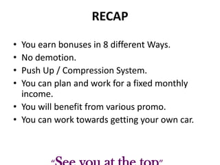 RECAP
•
•
•
•

You earn bonuses in 8 different Ways.
No demotion.
Push Up / Compression System.
You can plan and work for a fixed monthly
income.
• You will benefit from various promo.
• You can work towards getting your own car.

 