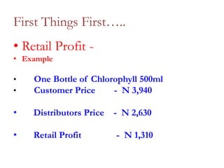 First Things First…..
• Retail Profit • Example
•
•

One Bottle of Chlorophyll 500ml
Customer Price
- N 3,940

•

Distributors Price

- N 2,630

•

Retail Profit

- N 1,310

 
