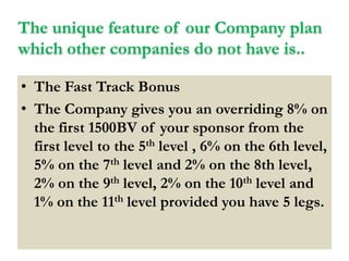 The unique feature of our Company plan
which other companies do not have is..
• The Fast Track Bonus
• The Company gives you an overriding 8% on
the first 1500BV of your sponsor from the
first level to the 5th level , 6% on the 6th level,
5% on the 7th level and 2% on the 8th level,
2% on the 9th level, 2% on the 10th level and
1% on the 11th level provided you have 5 legs.

 
