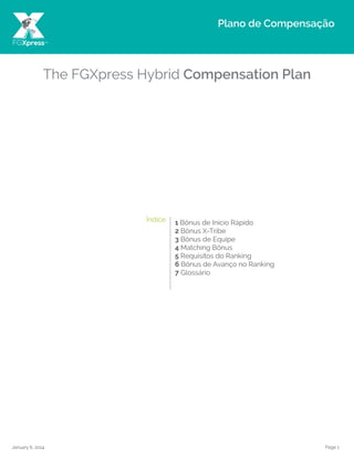 Page 1January 6, 2014
The FGXpress Hybrid Compensation Plan
1 Bônus de Início Rápido
2 Bônus X-Tribe
3 Bônus de Equipe
4 Matching Bônus
5 Requisitos do Ranking
6 Bônus de Avanço no Ranking
7 Glossário
Plano de Compensação
FGXpress™
Índice
 