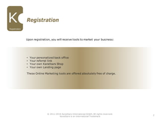 • Your personalized back office
• Your referral link
• Your own Karatbars Shop
• Your own Landing page
These Online Marketing tools are offered absolutely free of charge.
Upon registration, you will receive tools to market your business:
Registration
Registration
2
© 2011-2016 Karatbars International GmbH, All rights reserved.
Karatbars is an international Trademark
 