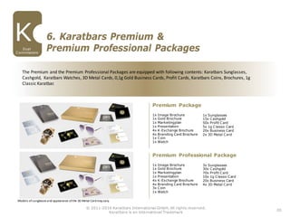 20
© 2011-2016 Karatbars International GmbH, All rights reserved.
Karatbars is an international Trademark
Dual
Commissions
6. Karatbars Premium &
Premium Professional Packages
The Premium and the Premium Professional Packages are equipped with following contents: Karatbars Sunglasses,
Cashgold, Karatbars Watches, 3D Metal Cards, 0,1g Gold Business Cards, Profit Cards, Karatbars Coins, Brochures, 1g
Classic Karatbar.
1x Image Brochure
1x Gold Brochure
1x Marketingplan
1x Presentation
4x K-Exchange Brochure
4x Branding Card Brochure
1x Coin
1x Watch
Premium Package
1x Sunglasses
15x Cashgold
50x Profit Card
5x 1g Classic Card
20x Business Card
2x 3D Metal Card
1x Image Brochure
1x Gold Brochure
1x Marketingplan
1x Presentation
4x K-Exchange Brochure
4x Branding Card Brochure
3x Coin
1x Watch
Premium Professional Package
3x Sunglasses
30x Cashgold
70x Profit Card
10x 1g Classic Card
20x Business Card
4x 3D Metal Card
Models ofsunglasses and appearance ofthe 3D Metal Cardmay vary.
 