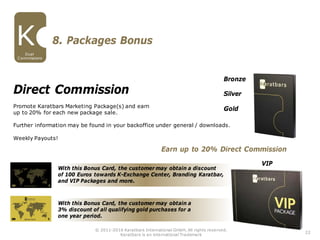 With this Bonus Card, the customer may obtain a discount
of 100 Euros towards K-Exchange Center, Branding Karatbar,
and VIP Packages and more.
With this Bonus Card, the customer may obtain a
3% discount of all qualifying gold purchases for a
one year period.
Direct Commission
Promote Karatbars Marketing Package(s) and earn
up to 20% for each new package sale.
Further information may be found in your backoffice under general / downloads.
Weekly Payouts!
Bronze
Silver
Gold
8. Packages Bonus
VIP
Earn up to 20% Direct Commission
22
Dual
Commissions
© 2011-2016 Karatbars International GmbH, All rights reserved.
Karatbars is an international Trademark
 