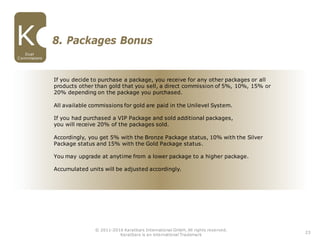 If you decide to purchase a package, you receive for any other packages or all
products other than gold that you sell, a direct commission of 5%, 10%, 15% or
20% depending on the package you purchased.
All available commissions for gold are paid in the Unilevel System.
If you had purchased a VIP Package and sold additional packages,
you will receive 20% of the packages sold.
Accordingly, you get 5% with the Bronze Package status, 10% with the Silver
Package status and 15% with the Gold Package status.
You may upgrade at anytime from a lower package to a higher package.
Accumulated units will be adjusted accordingly.
23
© 2011-2016 Karatbars International GmbH, All rights reserved.
Karatbars is an international Trademark
8. Packages Bonus
Dual
Commissions
 