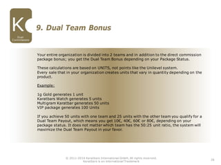 26
Dual
Commissions
9. Dual Team Bonus
© 2011-2016 Karatbars International GmbH, All rights reserved.
Karatbars is an international Trademark
Your entire organization is divided into 2 teams and in addition to the direct commission
package bonus; you get the Dual Team Bonus depending on your Package Status.
These calculations are based on UNITS, not points like the Unilevel system.
Every sale that in your organization creates units that vary in quantity depending on the
product.
Example:
1g Gold generates 1 unit
Karatbars Watch generates 5 units
Multigram Karatbar generates 50 units
VIP package generates 100 Units
If you achieve 50 units with one team and 25 units with the other team you qualify for a
Dual Team Payout, which means you get 10€, 40€, 60€ or 80€, depending on your
package status. It does not matter which team has the 50:25 unit ratio, the system will
maximize the Dual Team Payout in your favor.
 