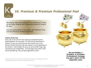 27
Dual
Commissions
© 2011-2016 Karatbars International GmbH, All rights reserved.
Karatbars is an international Trademark
10. Premium & Premium Professional Pool
Premium
Pool
These specificationsarevalid for Cashgold billsand thefuture Cashgold cards with
Cashgold design.Any other items are excluded from this.
Premium
Professional
Pool
Contents of the Pool
From now on 30 cents for each sold 0.1g Cashgold bill will be
divided between the new pools. The 30 cents are distributed as
follows: 10 cents go to the Premium Pool and 20 cents in the
Premium Professional Pool. We only produce 0.1 g Cashgold bills at
the moment. From October this year, we will also offer 0.2g, 0.4g,
and 0.6g and 1g Cashgold Bills. Fromthe beginning of 2017, there
will be available 1g, 2.5g, and 5g Cashgold Bills as well.
We always have the welfare of our partners in mind,
so we have created the following sources of income
for you.
You can participate in two pools, the Premium Pool
and the Premium Professional Pool.
By purchasing a
Premium or Premium
Professional Package
you get a share of the
respective pool.
 