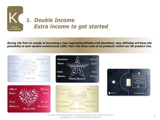During the first six weeks of becoming a new registered affiliate with Karatbars, new affiliates will have the
possibility to earn double commissions (30€) from the direct sale of all products within our 3D product line.
5
1. Double Income
Unilevel
Commissions
Extra income to get started
© 2011-2016 Karatbars International GmbH, All rights reserved.
Karatbars is an international Trademark
 