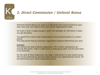 With the Unilevel Bonus you start as a Distributor and receive points for each
sale, from your own sales or from your whole organization’s sales.
For every 2 Euro in sales you get 1 point. For example, for 100 Euros in sales
you get 50 points.
You qualify for a rank in the Unilevel plan on the achieved points in a certain
period.
The total points that you and your organization produce determines your rank.
Example:
You achieve the rank of Bronze Supervisor (1% in direct commission) by
earning 500 points. That is 1,000 Euros in total group sales. For this rank there
is no time limit.
For the rank of Silver Supervisor you need 1,250 points in a one-month period.
This can be achieved by personal sales volume or by organizational volume. All
the points from your entire organization count.
2. Direct Commission / Unilevel Bonus
7
Unilevel
Commissions
© 2011-2016 Karatbars International GmbH, All rights reserved.
Karatbars is an international Trademark
 