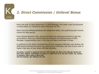 From the rank of Gold Supervisor to Gold Manager, the ranks must be achieved
3 times within 12 months to retain this rank for life.
Each time the affiliate achieves the respective ranks, the qualifying rank income
counts for that period.
From Bronze Director rank, points and sales are achieved monthly to get the
commission. Once you reached Bronze Director, the lifetime rank of Gold
Manager is guaranteed, even if this has not been confirmed 3 times.
In addition to the direct commissions on your personal referrals, you receive the
differential commissions from the sales of your affiliates, but only if your rank is
higher than any of your direct affiliate referrals.
For points, a month is measured from the 11th through the 10th of the following month and
then reset. Unilevel commissions are paid on or about the 1st of the next month. E.g. January
11-February 10th is paid on March 2nd
(the first business day following the 1st).
2. Direct Commission / Unilevel Bonus
8
Unilevel
Commissions
© 2011-2016 Karatbars International GmbH, All rights reserved.
Karatbars is an international Trademark
 