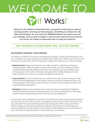 1 | COMPENSATION PLAN
cmp-compplan-001-rev1
Welcome to the It Works! Compensation Plan,1
your guide to achieving your optimum
earnings potential, reaching your financial goals, and fulfilling your dreams for a life
filled with friendships, fun, and, best of all, FREEDOM! Whether your goal is to pay off
your mortgage, send your kids to college, or quit your job to spend your days however
you choose, the It Works! Compensation Plan can help you achieve it!
ARE YOU READY TO LEARN HOW? WELL, LET’S GET STARTED!
RELATIONSHIP BUILDING—AND EARNING!
At It Works!, we believe in the power and potential of people. Connecting with people is how
you can build a successful business and unbelievable income with It Works!. How you earn and
how much you earn starts with the three distinct people that make up your It Works! business.
•	Retail Customers: These are customers who make a onetime, retail price purchase of
It Works! products. When you make a retail customer sale, you earn a retail commission,
a onetime retail profit (the difference between the retail price and the wholesale price
of the product) on that sale. Commissions are paid to the enrolling Distributor on retail
orders whether or not they are commission qualified for the month.
•	Loyal Customers: Loyal Customers are your customers who sign up for the minimum three
month auto-ship agreement for their product orders and receive wholesale pricing on all
of these products. With sales to Loyal Customers, you earn a percentage commission with
every qualifying order placed.
•	Distributors: Distributors are members of your team who have completed the Distributor
enrollment process and want to build a business. You will earn commissions on their orders
and the orders in their downline for the levels that you are qualified for.
As you build a team of Distributors and start to promote, the number of pay levels will increase
and your income will continue to grow. The bigger the team that you build, the more money
you can make. This is why building your team by investing your effort, energy, and time in
others will help you maximize your earnings. It Works! recommends that to maximize your
earnings, Distributors should maintain the enrollment of their Distributors and Loyal Customers.
If you choose to change placement, it may impact your commissions.
WELCOME TO
1
All references to income, implied or stated, through the It Works! Compensation Plan are for demonstration purposes only. It Works! does NOT guarantee any level of income or earnings to any Distributor. Earnings from this
Compensation Plan depend solely on sales and each Distributor’s skill, ability, and personal application. This Compensation Plan is subject to change.
 
