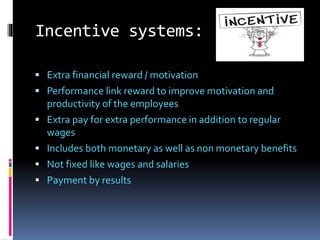 Incentive systems:
 Extra financial reward / motivation
 Performance link reward to improve motivation and
productivity of the employees
 Extra pay for extra performance in addition to regular
wages
 Includes both monetary as well as non monetary benefits
 Not fixed like wages and salaries
 Payment by results
 