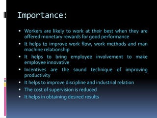 Importance:
 Workers are likely to work at their best when they are
offered monetary rewards for good performance
 It helps to improve work flow, work methods and man
machine relationship
 It helps to bring employee involvement to make
employee innovative
 Incentives are the sound technique of improving
productivity
 It helps to improve discipline and industrial relation
 The cost of supervision is reduced
 It helps in obtaining desired results
 