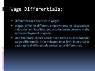 Wage Differentials:
 Differences or disparities in wages
 Wages differ in different employments or occupations
industries and localities and also between persons in the
same employment or grade
 One therefore comes across such terms as occupational
wage differentials, inter industry, inter firm, inter area or
geographical differentials and personal differentials
 