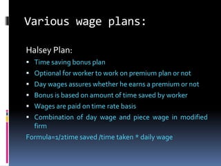 Various wage plans:
Halsey Plan:
 Time saving bonus plan
 Optional for worker to work on premium plan or not
 Day wages assures whether he earns a premium or not
 Bonus is based on amount of time saved by worker
 Wages are paid on time rate basis
 Combination of day wage and piece wage in modified
firm
Formula=1/2time saved /time taken * daily wage
 