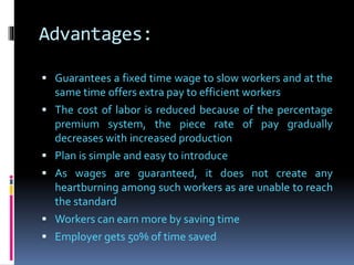 Advantages:
 Guarantees a fixed time wage to slow workers and at the
same time offers extra pay to efficient workers
 The cost of labor is reduced because of the percentage
premium system, the piece rate of pay gradually
decreases with increased production
 Plan is simple and easy to introduce
 As wages are guaranteed, it does not create any
heartburning among such workers as are unable to reach
the standard
 Workers can earn more by saving time
 Employer gets 50% of time saved
 