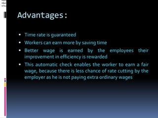 Advantages:
 Time rate is guaranteed
 Workers can earn more by saving time
 Better wage is earned by the employees their
improvement in efficiency is rewarded
 This automatic check enables the worker to earn a fair
wage, because there is less chance of rate cutting by the
employer as he is not paying extra ordinary wages
•Workers can earn more by saving time
•Better wage is earned by the employees their improvement in efficiency is rewarded
•This automatic check enables the worker to earn a fair wage, because there is less chance of rate cutting by the employer as he is not paying extra ordinary wag
 