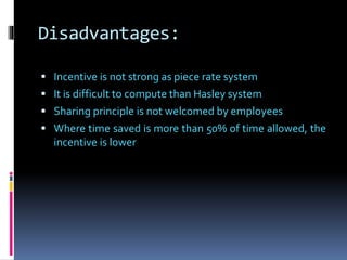 Disadvantages:
 Incentive is not strong as piece rate system
 It is difficult to compute than Hasley system
 Sharing principle is not welcomed by employees
 Where time saved is more than 50% of time allowed, the
incentive is lower
 