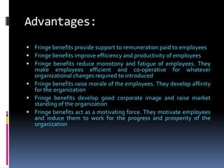 Advantages:
 Fringe benefits provide support to remuneration paid to employees
 Fringe benefits improve efficiency and productivity of employees
 Fringe benefits reduce monotony and fatigue of employees. They
make employees efficient and co-operative for whatever
organizational changes required to introduced
 Fringe benefits raise morale of the employees. They develop affinity
for the organization
 Fringe benefits develop good corporate image and raise market
standing of the organization
 Fringe benefits act as a motivating force. They motivate employees
and induce them to work for the progress and prosperity of the
organization
 