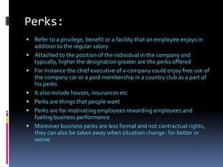 Perks:
 Refer to a privilege, benefit or a facility that an employee enjoys in
addition to the regular salary
 Attached to the position of the individual in the company and
typically, higher the designation greater are the perks offered
 For instance the chief executive of a company could enjoy free use of
the company car or a paid membership in a country club as a part of
his perks
 It also include houses, insurances etc
 Perks are things that people want
 Perks are for motivating employees rewarding employees and
fueling business performance
 Moreover business perks are less formal and not contractual rights,
they can also be taken away when situation change- for better or
worse
 