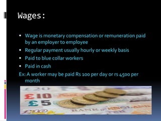 Wages:
 Wage is monetary compensation or remuneration paid
by an employer to employee
 Regular payment usually hourly or weekly basis
 Paid to blue collar workers
 Paid in cash
Ex: A worker may be paid Rs 100 per day or rs 4500 per
month
 