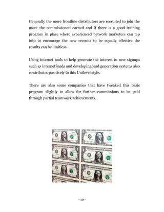 - 10 -
Generally the more frontline distributors are recruited to join the
more the commissioned earned and if there is a good training
program in place where experienced network marketers can tap
into to encourage the new recruits to be equally effective the
results can be limitless.
Using internet tools to help generate the interest in new signups
such as internet leads and developing lead generation systems also
contributes positively to this Unilevel style.
There are also some companies that have tweaked this basic
program slightly to allow for further commissions to be paid
through partial teamwork achievements.
 