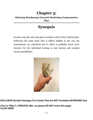 - 11 -
Chapter 3:
Stairstep Breakaway Network Marketing Compensation
Plan
Synopsis
In some ways the stair step plan is similar to that of the Unilevel plan.
Following the same basic idea it differs slightly in the way the
commissions are calculated and in effect is probably much more
lucrative for the individual looking to side income and residual
income possibilities.
EXCLUSIVE Bundle Packages For Creaite That Are NOT Available ANYWHERE Else
(This is TRULY a PRIVATE offer, so please DO NOT share this page)
CLICK HERE
 