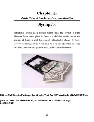 - 14 -
Chapter 4:
Matrix Network Marketing Compensation Plan
Synopsis
Sometimes known as a Forced Matrix plan this format is quite
different from other plans is there is a definite restriction on the
amount of frontline distributors and individual is allowed to have.
However is managed well it can have its moments of serving as a very
lucrative alternative to generating a comfortable side income.
EXCLUSIVE Bundle Packages For Creaite That Are NOT Available ANYWHERE Else
(This is TRULY a PRIVATE offer, so please DO NOT share this page)
CLICK HERE
 