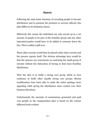- 15 -
Matrix
Following the same basic structure of recruiting people to become
distributors and to promote the products or services offered, this
plan differs in its limitation clause.
Effectively this means the individual can only recruit up to a set
amount of people to be part of the frontline group and any other
interested parties would have to be added to someone down the
line. This is called a spill over.
These other recruits would then be placed under other recruits and
the process repeats itself. The obvious advantage here would be
that the sponsor can concentrate on nurturing the small group of
recruits without the distraction of having to find more frontline
distributors.
Thus the idea is to build a strong core group which in turn
continues to build other equally strong core groups. Recent
modifications have been able to make the entire package more
appealing while giving the distributors more control over their
business directions.
Unfortunately the amounts of commissions generated and paid
vary greatly as the compensation plan is based on the various
different levels evident.
 