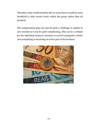 - 16 -
Therefore some would translate this to mean that it would be more
beneficial to help certain levels within the group rather than all
involved.
The compensation plan can also be quite a challenge to explain to
new recruits as it can be quite complicating. This can be a setback
for the individual trying to convince or convert prospective clients
into committing to becoming an active part of the business.
 