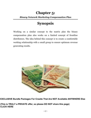 - 17 -
Chapter 5:
Binary Network Marketing Compensation Plan
Synopsis
Working on a similar concept to the matrix plan the binary
compensation plan also works on a limited concept of frontline
distributors. The idea behind this concept is to create a comfortable
working relationship with a small group to ensure optimum revenue
generating results.
EXCLUSIVE Bundle Packages For Creaite That Are NOT Available ANYWHERE Else
(This is TRULY a PRIVATE offer, so please DO NOT share this page)
CLICK HERE
 