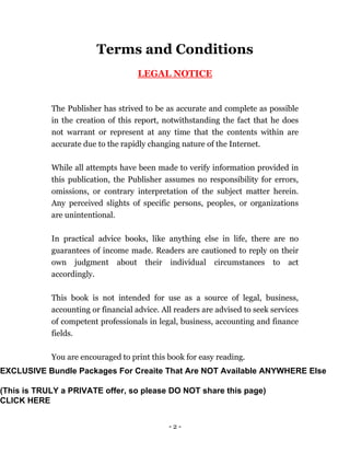 - 2 -
Terms and Conditions
LEGAL NOTICE
The Publisher has strived to be as accurate and complete as possible
in the creation of this report, notwithstanding the fact that he does
not warrant or represent at any time that the contents within are
accurate due to the rapidly changing nature of the Internet.
While all attempts have been made to verify information provided in
this publication, the Publisher assumes no responsibility for errors,
omissions, or contrary interpretation of the subject matter herein.
Any perceived slights of specific persons, peoples, or organizations
are unintentional.
In practical advice books, like anything else in life, there are no
guarantees of income made. Readers are cautioned to reply on their
own judgment about their individual circumstances to act
accordingly.
This book is not intended for use as a source of legal, business,
accounting or financial advice. All readers are advised to seek services
of competent professionals in legal, business, accounting and finance
fields.
You are encouraged to print this book for easy reading.
EXCLUSIVE Bundle Packages For Creaite That Are NOT Available ANYWHERE Else
(This is TRULY a PRIVATE offer, so please DO NOT share this page)
CLICK HERE
 