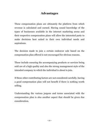 - 21 -
Advantages
These compensation plans are ultimately the platform from which
revenue is calculated and earned. Having sound knowledge of the
types of businesses available in the internet marketing arena and
their respective compensation plans will allow the interested party to
make decisions best suited to their own individual needs and
aspirations.
The decision made to join a certain endeavor sole based on the
compensation plan offered is not encouraged for obvious reasons.
These include ensuring the accompanying products or services being
sold are of a high quality and also the strong management style of the
intended company in which the individual is about to join.
If these other contributing factors are not considered carefully, having
a good compensation plan will not benefit if there is nothing worth
selling.
Understanding the various jargons and terms associated with the
compensation plan is also another aspect that should be given due
consideration.
 