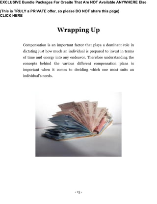 - 23 -
Wrapping Up
Compensation is an important factor that plays a dominant role in
dictating just how much an individual is prepared to invest in terms
of time and energy into any endeavor. Therefore understanding the
concepts behind the various different compensation plans is
important when it comes to deciding which one most suits an
individual’s needs.
EXCLUSIVE Bundle Packages For Creaite That Are NOT Available ANYWHERE Else
(This is TRULY a PRIVATE offer, so please DO NOT share this page)
CLICK HERE
 